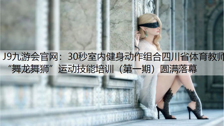 J9九游会官网：30秒室内健身动作组合四川省体育教师“舞龙舞狮”运动技能培训（第一期）圆满落幕