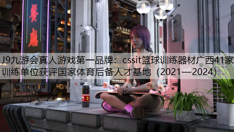 J9九游会真人游戏第一品牌：cssit篮球训练器材广西41家训练单位获评国家体育后备人才基地（2021—2024）