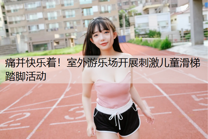 痛并快乐着！室外游乐场开展刺激儿童滑梯踏脚活动